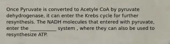 Once Pyruvate is converted to Acetyle CoA by pyruvate dehydrogenase, it can enter the Krebs cycle for further resynthesis. The NADH molecules that entered with pyruvate, enter the ___________ system , where they can also be used to resynthesize ATP.