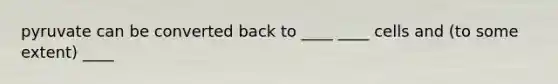 pyruvate can be converted back to ____ ____ cells and (to some extent) ____