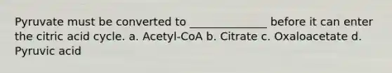 Pyruvate must be converted to ______________ before it can enter the citric acid cycle. a. Acetyl-CoA b. Citrate c. Oxaloacetate d. Pyruvic acid