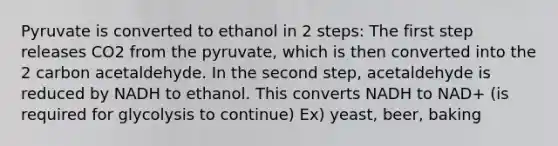 Pyruvate is converted to ethanol in 2 steps: The first step releases CO2 from the pyruvate, which is then converted into the 2 carbon acetaldehyde. In the second step, acetaldehyde is reduced by NADH to ethanol. This converts NADH to NAD+ (is required for glycolysis to continue) Ex) yeast, beer, baking