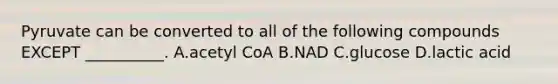 Pyruvate can be converted to all of the following compounds EXCEPT __________. A.acetyl CoA B.NAD C.glucose D.lactic acid