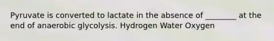 Pyruvate is converted to lactate in the absence of ________ at the end of anaerobic glycolysis. Hydrogen Water Oxygen