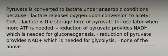 Pyruvate is converted to lactate under anaerobic conditions because - lactate releases oxygen upon conversion to acetyl-CoA. - lactate is the storage form of pyruvate for use later when more ATP is needed. - reduction of pyruvate provides NADH which is needed for gluconeogenesis. - reduction of pyruvate provides NAD+ which is needed for glycolysis. - none of the above