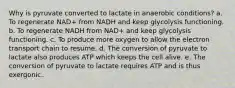 Why is pyruvate converted to lactate in anaerobic conditions? a. To regenerate NAD+ from NADH and keep glycolysis functioning. b. To regenerate NADH from NAD+ and keep glycolysis functioning. c. To produce more oxygen to allow the electron transport chain to resume. d. The conversion of pyruvate to lactate also produces ATP which keeps the cell alive. e. The conversion of pyruvate to lactate requires ATP and is thus exergonic.