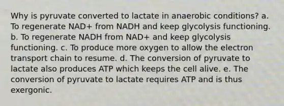 Why is pyruvate converted to lactate in anaerobic conditions? a. To regenerate NAD+ from NADH and keep glycolysis functioning. b. To regenerate NADH from NAD+ and keep glycolysis functioning. c. To produce more oxygen to allow the electron transport chain to resume. d. The conversion of pyruvate to lactate also produces ATP which keeps the cell alive. e. The conversion of pyruvate to lactate requires ATP and is thus exergonic.