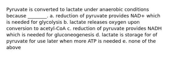 Pyruvate is converted to lactate under anaerobic conditions because ________. a. reduction of pyruvate provides NAD+ which is needed for glycolysis b. lactate releases oxygen upon conversion to acetyl-CoA c. reduction of pyruvate provides NADH which is needed for gluconeogenesis d. lactate is storage for of pyruvate for use later when more ATP is needed e. none of the above