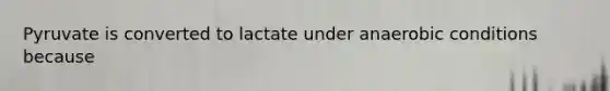 Pyruvate is converted to lactate under anaerobic conditions because