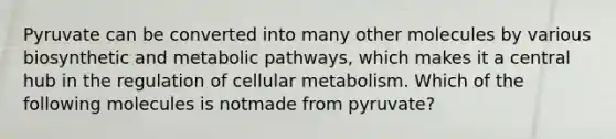 Pyruvate can be converted into many other molecules by various biosynthetic and metabolic pathways, which makes it a central hub in the regulation of cellular metabolism. Which of the following molecules is notmade from pyruvate?