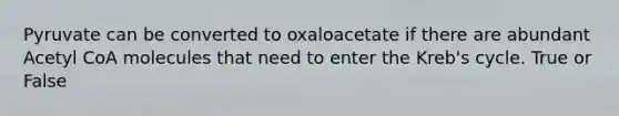 Pyruvate can be converted to oxaloacetate if there are abundant Acetyl CoA molecules that need to enter the Kreb's cycle. True or False