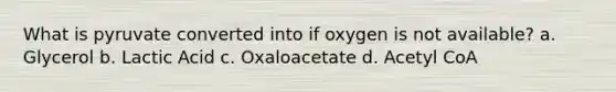 What is pyruvate converted into if oxygen is not available? a. Glycerol b. Lactic Acid c. Oxaloacetate d. Acetyl CoA