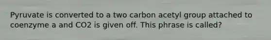 Pyruvate is converted to a two carbon acetyl group attached to coenzyme a and CO2 is given off. This phrase is called?