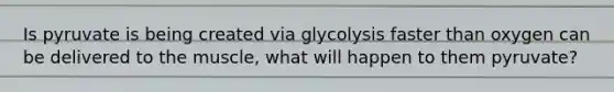 Is pyruvate is being created via glycolysis faster than oxygen can be delivered to the muscle, what will happen to them pyruvate?