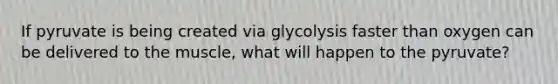 If pyruvate is being created via glycolysis faster than oxygen can be delivered to the muscle, what will happen to the pyruvate?