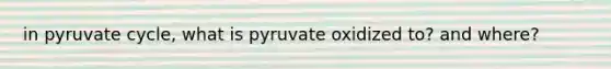 in pyruvate cycle, what is pyruvate oxidized to? and where?