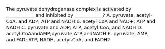 The pyruvate dehydrogenase complex is activated by ____________ and inhibited by ____________? A. pyruvate, acetyl-CoA, and ADP; ATP and NADH B. acetyl-CoA and NAD+; ATP and NADH C. pyruvate and ADP; ATP, acetyl-CoA, and NADH D. acetyl-CoAandAMP;pyruvate,ATP,andNADH E. pyruvate, AMP, and FAD; ATP, NADH, acetyl-CoA, and FADH2