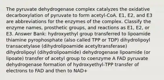 The pyruvate dehydrogenase complex catalyzes the oxidative decarboxylation of pyruvate to form acetyl‑CoA. E1, E2, and E3 are abbreviations for the enzymes of the complex. Classify the enzyme names, prosthetic groups, and reactions as E1, E2, or E3. Answer Bank: hydroxyethyl group transferred to lipoamide thiamine pyrophosphate (also called TPP or TDP) dihydrolipoyl transacetylase (dihydrolipoamide acetyltransferase) dihydrolipoyl (dihydrolipoamide) dehydrogenase lipoamide (or lipoate) transfer of acetyl group to coenzyme A FAD pyruvate dehydrogenase formation of hydroxyethyl‑TPP transfer of electrons to FAD and then to NAD+