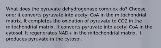 What does the pyruvate dehydrogenase complex do? Choose one: It converts pyruvate into acetyl CoA in the mitochondrial matrix. It completes the oxidation of pyruvate to CO2 in the mitochondrial matrix. It converts pyruvate into acetyl CoA in the cytosol. It regenerates NAD+ in the mitochondrial matrix. It produces pyruvate in the cytosol.