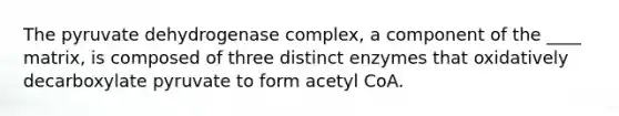 The pyruvate dehydrogenase complex, a component of the ____ matrix, is composed of three distinct enzymes that oxidatively decarboxylate pyruvate to form acetyl CoA.