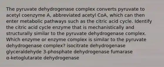 The pyruvate dehydrogenase complex converts pyruvate to acetyl coenzyme A, abbreviated acetyl CoA, which can then enter metabolic pathways such as the citric acid cycle. Identify the citric acid cycle enzyme that is mechanistically and structurally similar to the pyruvate dehydrogenase complex. Which enzyme or enzyme complex is similar to the pyruvate dehydrogenase complex? isocitrate dehydrogenase glyceraldehyde 3‑phosphate dehydrogenase fumarase α‑ketoglutarate dehydrogenase