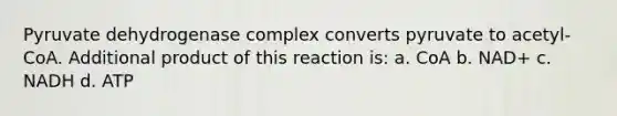 Pyruvate dehydrogenase complex converts pyruvate to acetyl-CoA. Additional product of this reaction is: a. CoA b. NAD+ c. NADH d. ATP