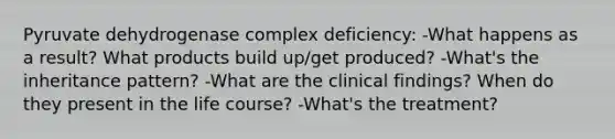 Pyruvate dehydrogenase complex deficiency: -What happens as a result? What products build up/get produced? -What's the inheritance pattern? -What are the clinical findings? When do they present in the life course? -What's the treatment?