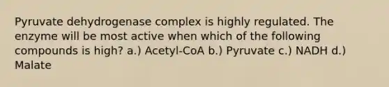 Pyruvate dehydrogenase complex is highly regulated. The enzyme will be most active when which of the following compounds is high? a.) Acetyl-CoA b.) Pyruvate c.) NADH d.) Malate