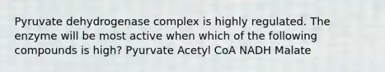 Pyruvate dehydrogenase complex is highly regulated. The enzyme will be most active when which of the following compounds is high? Pyurvate Acetyl CoA NADH Malate