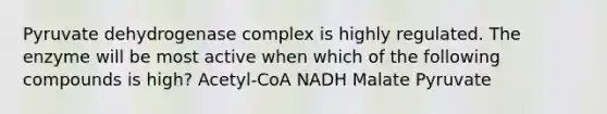 Pyruvate dehydrogenase complex is highly regulated. The enzyme will be most active when which of the following compounds is high? Acetyl-CoA NADH Malate Pyruvate