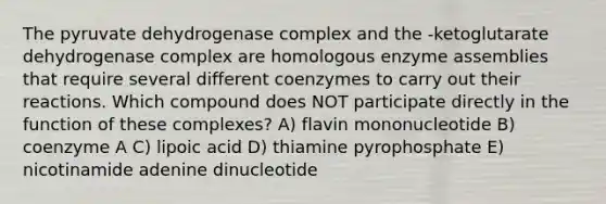 The pyruvate dehydrogenase complex and the -ketoglutarate dehydrogenase complex are homologous enzyme assemblies that require several different coenzymes to carry out their reactions. Which compound does NOT participate directly in the function of these complexes? A) flavin mononucleotide B) coenzyme A C) lipoic acid D) thiamine pyrophosphate E) nicotinamide adenine dinucleotide