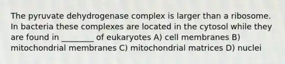 The pyruvate dehydrogenase complex is larger than a ribosome. In bacteria these complexes are located in the cytosol while they are found in ________ of eukaryotes A) cell membranes B) mitochondrial membranes C) mitochondrial matrices D) nuclei