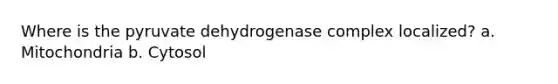 Where is the pyruvate dehydrogenase complex localized? a. Mitochondria b. Cytosol