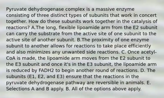 Pyruvate dehydrogenase complex is a massive enzyme consisting of three distinct types of subunits that work in concert together. How do these subunits work together in the catalysis of reactions? A.The long, flexible lipoamide arm from the E2 subunit can carry the substrate from the active site of one subunit to the active site of another subunit. B.The proximity of one enzyme subunit to another allows for reactions to take place efficiently and also minimizes any unwanted side reactions. C. Once acetyl-CoA is made, the lipoamide arm moves from the E2 subunit to the E3 subunit and once it's in the E3 subunit, the lipoamide arm is reduced by FADH2 to begin another round of reactions. D. The subunits (E1, E2, and E3) ensure that the reactions in the pyruvate dehydrogenase pathway are reversible in animals. E. Selections A and B apply. B. All of the options above apply.