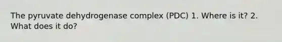 The pyruvate dehydrogenase complex (PDC) 1. Where is it? 2. What does it do?