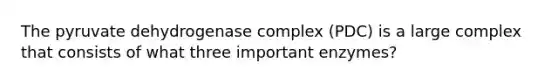 The pyruvate dehydrogenase complex (PDC) is a large complex that consists of what three important enzymes?