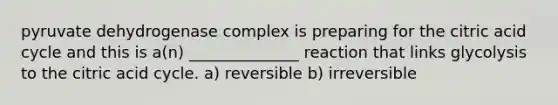 pyruvate dehydrogenase complex is preparing for the citric acid cycle and this is a(n) ______________ reaction that links glycolysis to the citric acid cycle. a) reversible b) irreversible