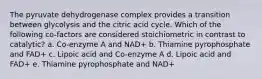 The pyruvate dehydrogenase complex provides a transition between glycolysis and the citric acid cycle. Which of the following co-factors are considered stoichiometric in contrast to catalytic? a. Co-enzyme A and NAD+ b. Thiamine pyrophosphate and FAD+ c. Lipoic acid and Co-enzyme A d. Lipoic acid and FAD+ e. Thiamine pyrophosphate and NAD+