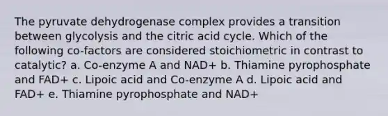 The pyruvate dehydrogenase complex provides a transition between glycolysis and the citric acid cycle. Which of the following co-factors are considered stoichiometric in contrast to catalytic? a. Co-enzyme A and NAD+ b. Thiamine pyrophosphate and FAD+ c. Lipoic acid and Co-enzyme A d. Lipoic acid and FAD+ e. Thiamine pyrophosphate and NAD+