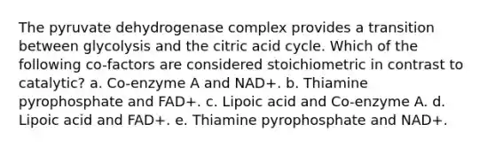 The pyruvate dehydrogenase complex provides a transition between glycolysis and the citric acid cycle. Which of the following co-factors are considered stoichiometric in contrast to catalytic? a. Co-enzyme A and NAD+. b. Thiamine pyrophosphate and FAD+. c. Lipoic acid and Co-enzyme A. d. Lipoic acid and FAD+. e. Thiamine pyrophosphate and NAD+.