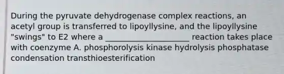 During the pyruvate dehydrogenase complex reactions, an acetyl group is transferred to lipoyllysine, and the lipoyllysine "swings" to E2 where a _____________________ reaction takes place with coenzyme A. phosphorolysis kinase hydrolysis phosphatase condensation transthioesterification