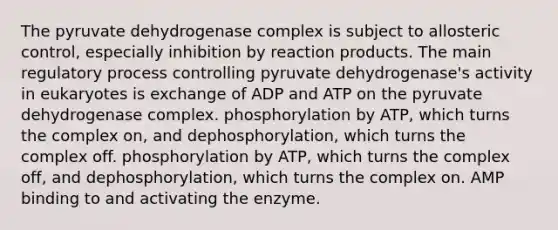 The pyruvate dehydrogenase complex is subject to allosteric control, especially inhibition by reaction products. The main regulatory process controlling pyruvate dehydrogenase's activity in eukaryotes is exchange of ADP and ATP on the pyruvate dehydrogenase complex. phosphorylation by ATP, which turns the complex on, and dephosphorylation, which turns the complex off. phosphorylation by ATP, which turns the complex off, and dephosphorylation, which turns the complex on. AMP binding to and activating the enzyme.