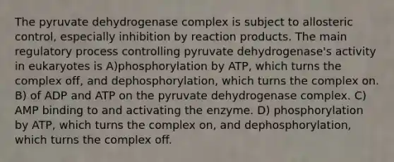 The pyruvate dehydrogenase complex is subject to allosteric control, especially inhibition by reaction products. The main regulatory process controlling pyruvate dehydrogenase's activity in eukaryotes is A)phosphorylation by ATP, which turns the complex off, and dephosphorylation, which turns the complex on. B) of ADP and ATP on the pyruvate dehydrogenase complex. C) AMP binding to and activating the enzyme. D) phosphorylation by ATP, which turns the complex on, and dephosphorylation, which turns the complex off.