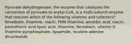 Pyruvate dehydrogenase, the enzyme that catalyzes the conversion of pyruvate to acetyl-CoA, is a multi-subunit enzyme that requires which of the following vitamins and cofactors? ferredoxin, thiamine, niacin, FMN thiamine, ascorbic acid, niacin, pantothenic acid lipoic acid, thiamine, ferredoxin, vitamin D thiamine pyrophosphate, lipoamide, nicotine adenine dinucleotide