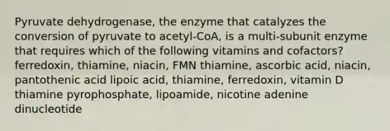 Pyruvate dehydrogenase, the enzyme that catalyzes the conversion of pyruvate to acetyl-CoA, is a multi-subunit enzyme that requires which of the following vitamins and cofactors? ferredoxin, thiamine, niacin, FMN thiamine, ascorbic acid, niacin, pantothenic acid lipoic acid, thiamine, ferredoxin, vitamin D thiamine pyrophosphate, lipoamide, nicotine adenine dinucleotide