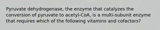 Pyruvate dehydrogenase, the enzyme that catalyzes the conversion of pyruvate to acetyl-CoA, is a multi-subunit enzyme that requires which of the following vitamins and cofactors?