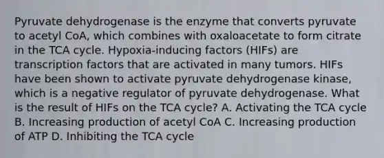 Pyruvate dehydrogenase is the enzyme that converts pyruvate to acetyl CoA, which combines with oxaloacetate to form citrate in the TCA cycle. Hypoxia-inducing factors (HIFs) are transcription factors that are activated in many tumors. HIFs have been shown to activate pyruvate dehydrogenase kinase, which is a negative regulator of pyruvate dehydrogenase. What is the result of HIFs on the TCA cycle? A. Activating the TCA cycle B. Increasing production of acetyl CoA C. Increasing production of ATP D. Inhibiting the TCA cycle