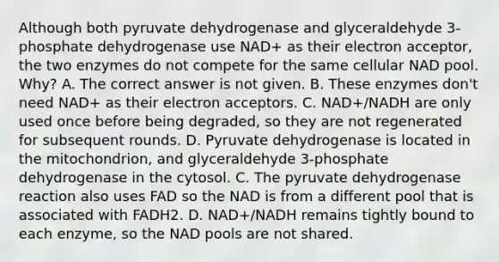 Although both pyruvate dehydrogenase and glyceraldehyde 3-phosphate dehydrogenase use NAD+ as their electron acceptor, the two enzymes do not compete for the same cellular NAD pool. Why? A. The correct answer is not given. B. These enzymes don't need NAD+ as their electron acceptors. C. NAD+/NADH are only used once before being degraded, so they are not regenerated for subsequent rounds. D. Pyruvate dehydrogenase is located in the mitochondrion, and glyceraldehyde 3-phosphate dehydrogenase in the cytosol. C. The pyruvate dehydrogenase reaction also uses FAD so the NAD is from a different pool that is associated with FADH2. D. NAD+/NADH remains tightly bound to each enzyme, so the NAD pools are not shared.