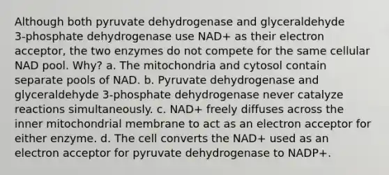 Although both pyruvate dehydrogenase and glyceraldehyde 3‑phosphate dehydrogenase use NAD+ as their electron acceptor, the two enzymes do not compete for the same cellular NAD pool. Why? a. The mitochondria and cytosol contain separate pools of NAD. b. Pyruvate dehydrogenase and glyceraldehyde 3‑phosphate dehydrogenase never catalyze reactions simultaneously. c. NAD+ freely diffuses across the inner mitochondrial membrane to act as an electron acceptor for either enzyme. d. The cell converts the NAD+ used as an electron acceptor for pyruvate dehydrogenase to NADP+.