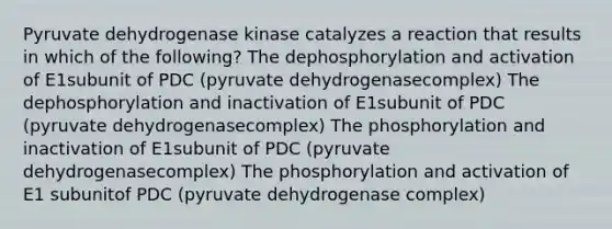 Pyruvate dehydrogenase kinase catalyzes a reaction that results in which of the following? The dephosphorylation and activation of E1subunit of PDC (pyruvate dehydrogenasecomplex) The dephosphorylation and inactivation of E1subunit of PDC (pyruvate dehydrogenasecomplex) The phosphorylation and inactivation of E1subunit of PDC (pyruvate dehydrogenasecomplex) The phosphorylation and activation of E1 subunitof PDC (pyruvate dehydrogenase complex)