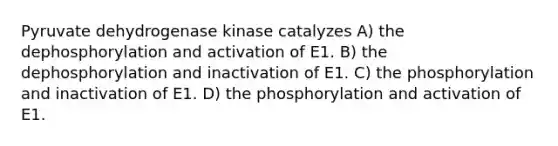 Pyruvate dehydrogenase kinase catalyzes A) the dephosphorylation and activation of E1. B) the dephosphorylation and inactivation of E1. C) the phosphorylation and inactivation of E1. D) the phosphorylation and activation of E1.