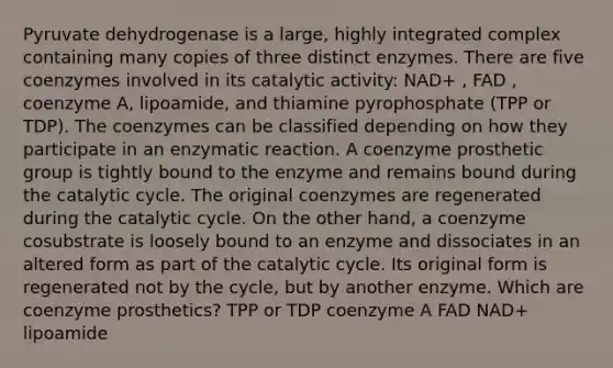 Pyruvate dehydrogenase is a large, highly integrated complex containing many copies of three distinct enzymes. There are five coenzymes involved in its catalytic activity: NAD+ , FAD , coenzyme A, lipoamide, and thiamine pyrophosphate (TPP or TDP). The coenzymes can be classified depending on how they participate in an enzymatic reaction. A coenzyme prosthetic group is tightly bound to the enzyme and remains bound during the catalytic cycle. The original coenzymes are regenerated during the catalytic cycle. On the other hand, a coenzyme cosubstrate is loosely bound to an enzyme and dissociates in an altered form as part of the catalytic cycle. Its original form is regenerated not by the cycle, but by another enzyme. Which are coenzyme prosthetics? TPP or TDP coenzyme A FAD NAD+ lipoamide